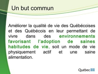 Améliorer la qualité de vie des Québécoises
et des Québécois en leur permettant de
vivre dans des environnements
favorisant l’adoption de saines
habitudes de vie, soit un mode de vie
physiquement actif et une saine
alimentation.
Un but commun
 