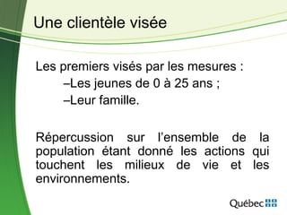 Les premiers visés par les mesures :
–Les jeunes de 0 à 25 ans ;
–Leur famille.
Répercussion sur l’ensemble de la
population étant donné les actions qui
touchent les milieux de vie et les
environnements.
Une clientèle visée
 