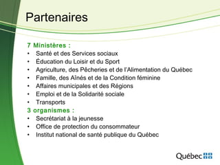 7 Ministères :
• Santé et des Services sociaux
• Éducation du Loisir et du Sport
• Agriculture, des Pêcheries et de l’Alimentation du Québec
• Famille, des Aînés et de la Condition féminine
• Affaires municipales et des Régions
• Emploi et de la Solidarité sociale
• Transports
3 organismes :
• Secrétariat à la jeunesse
• Office de protection du consommateur
• Institut national de santé publique du Québec
Partenaires
 