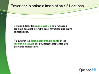  Sensibiliser les municipalités aux mesures
qu’elles peuvent prendre pour favoriser une saine
alimentation.
Soutenir les établissements de santé et les
milieux de travail qui souhaitent implanter une
politique alimentaire.
Favoriser la saine alimentation : 21 actions
 