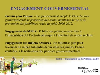ENGAGEMENT GOUVERNEMENTAL
Investir pour l'avenir – Le gouvernement adopte le Plan d'action
gouvernemental de promotion des saines habitudes de vie et de
prévention des problèmes reliés au poids 2006-2012.
Engagement du MELS : Publier une politique-cadre liée à
l’alimentation et à l’activité physique à l’intention du réseau scolaire.
Engagement des milieux scolaires : En faisant sa part pour
favoriser de saines habitudes de vie chez les jeunes, l’école
contribue à la réalisation des priorités gouvernementales.
Partie 1: Présentation de la Politique-cadre
 