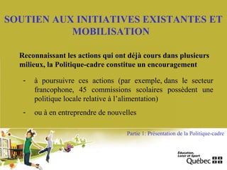 SOUTIEN AUX INITIATIVES EXISTANTES ET
MOBILISATION
- à poursuivre ces actions (par exemple, dans le secteur
francophone, 45 commissions scolaires possèdent une
politique locale relative à l’alimentation)
- ou à en entreprendre de nouvelles
Reconnaissant les actions qui ont déjà cours dans plusieurs
milieux, la Politique-cadre constitue un encouragement
Partie 1: Présentation de la Politique-cadre
 