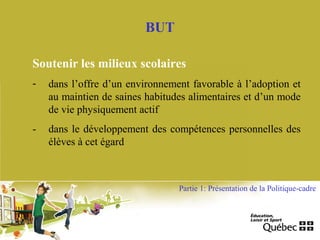 BUT
Soutenir les milieux scolaires
- dans l’offre d’un environnement favorable à l’adoption et
au maintien de saines habitudes alimentaires et d’un mode
de vie physiquement actif
- dans le développement des compétences personnelles des
élèves à cet égard
Partie 1: Présentation de la Politique-cadre
 