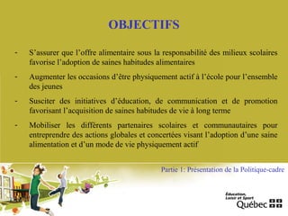OBJECTIFS
- S’assurer que l’offre alimentaire sous la responsabilité des milieux scolaires
favorise l’adoption de saines habitudes alimentaires
- Augmenter les occasions d’être physiquement actif à l’école pour l’ensemble
des jeunes
- Susciter des initiatives d’éducation, de communication et de promotion
favorisant l’acquisition de saines habitudes de vie à long terme
- Mobiliser les différents partenaires scolaires et communautaires pour
entreprendre des actions globales et concertées visant l’adoption d’une saine
alimentation et d’un mode de vie physiquement actif
Partie 1: Présentation de la Politique-cadre
 