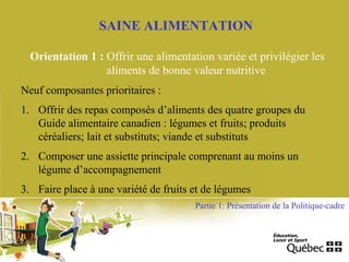 SAINE ALIMENTATION
Orientation 1 : Offrir une alimentation variée et privilégier les
aliments de bonne valeur nutritive
Neuf composantes prioritaires :
1. Offrir des repas composés d’aliments des quatre groupes du
Guide alimentaire canadien : légumes et fruits; produits
céréaliers; lait et substituts; viande et substituts
2. Composer une assiette principale comprenant au moins un
légume d’accompagnement
3. Faire place à une variété de fruits et de légumes
Partie 1: Présentation de la Politique-cadre
 