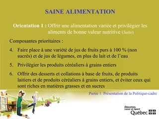 SAINE ALIMENTATION
Orientation 1 : Offrir une alimentation variée et privilégier les
aliments de bonne valeur nutritive (Suite)
Composantes prioritaires :
4. Faire place à une variété de jus de fruits purs à 100 % (non
sucrés) et de jus de légumes, en plus du lait et de l’eau
5. Privilégier les produits céréaliers à grains entiers
6. Offrir des desserts et collations à base de fruits, de produits
laitiers et de produits céréaliers à grains entiers, et éviter ceux qui
sont riches en matières grasses et en sucres
Partie 1: Présentation de la Politique-cadre
 