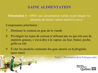 SAINE ALIMENTATION
Orientation 1 : Offrir une alimentation variée et privilégier les
aliments de bonne valeur nutritive (Suite)
Composantes prioritaires :
7. Diminuer le contenu en gras de la viande
8. Privilégier les types de cuisson n’utilisant pas ou que très peu de
matières grasses, c’est-à-dire à la vapeur, au four, braisé, poché,
grillé ou rôti
9. Éviter les produits contenant des gras saturés ou hydrogénés
(gras trans)
Partie 1: Présentation de la Politique-cadre
 