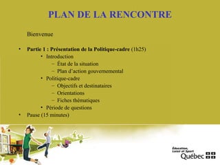 PLAN DE LA RENCONTRE
Bienvenue
• Partie 1 : Présentation de la Politique-cadre (1h25)
• Introduction
– État de la situation
– Plan d’action gouvernemental
• Politique-cadre
– Objectifs et destinataires
– Orientations
– Fiches thématiques
• Période de questions
• Pause (15 minutes)
 