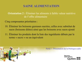 SAINE ALIMENTATION
Orientation 2 : Éliminer les aliments à faible valeur nutritive
de l’offre alimentaire
Cinq composantes prioritaires :
10. Éliminer les boissons gazeuses sucrées, celles avec substitut de
sucre (boissons diètes) ainsi que les boissons avec sucre ajouté
11. Éliminer les produits dont la liste des ingrédients débute par le
terme « sucre » ou un équivalent
Partie 1: Présentation de la Politique-cadre
 