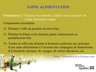 SAINE ALIMENTATION
Orientation 2 : Éliminer les aliments à faible valeur nutritive de
l’offre alimentaire (Suite)
Composantes prioritaires:
12. Éliminer l’offre de pommes de terre frites
13. Éliminer la friture et les aliments panés commerciaux ou
préalablement frits
14. Vendre ou offrir des aliments et boissons conformes aux principes
d’une saine alimentation à l’occasion des campagnes de financement,
d’évènements spéciaux, de voyages, de sorties éducatives, etc.
Partie 1: Présentation de la Politique-cadre
 
