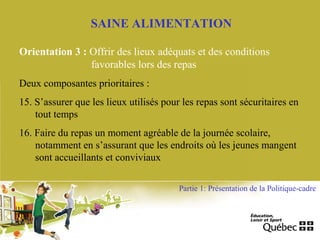 SAINE ALIMENTATION
Orientation 3 : Offrir des lieux adéquats et des conditions
favorables lors des repas
Deux composantes prioritaires :
15. S’assurer que les lieux utilisés pour les repas sont sécuritaires en
tout temps
16. Faire du repas un moment agréable de la journée scolaire,
notamment en s’assurant que les endroits où les jeunes mangent
sont accueillants et conviviaux
Partie 1: Présentation de la Politique-cadre
 