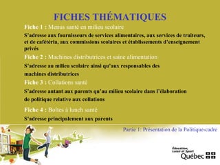 FICHES THÉMATIQUES
Fiche 1 : Menus santé en milieu scolaire
S’adresse aux fournisseurs de services alimentaires, aux services de traiteurs,
et de cafétéria, aux commissions scolaires et établissements d’enseignement
privés
Partie 1: Présentation de la Politique-cadre
Fiche 2 : Machines distributrices et saine alimentation
S’adresse au milieu scolaire ainsi qu’aux responsables des
machines distributrices
Fiche 3 : Collations santé
S’adresse autant aux parents qu’au milieu scolaire dans l’élaboration
de politique relative aux collations
Fiche 4 : Boîtes à lunch santé
S’adresse principalement aux parents
 