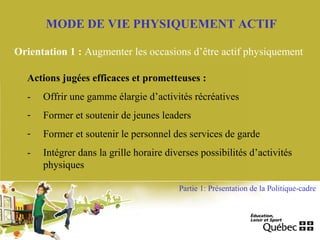MODE DE VIE PHYSIQUEMENT ACTIF
Orientation 1 : Augmenter les occasions d’être actif physiquement
Actions jugées efficaces et prometteuses :
- Offrir une gamme élargie d’activités récréatives
- Former et soutenir de jeunes leaders
- Former et soutenir le personnel des services de garde
- Intégrer dans la grille horaire diverses possibilités d’activités
physiques
Partie 1: Présentation de la Politique-cadre
 