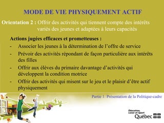 MODE DE VIE PHYSIQUEMENT ACTIF
Orientation 2 : Offrir des activités qui tiennent compte des intérêts
variés des jeunes et adaptées à leurs capacités
Actions jugées efficaces et prometteuses :
- Associer les jeunes à la détermination de l’offre de service
- Prévoir des activités répondant de façon particulière aux intérêts
des filles
- Offrir aux élèves du primaire davantage d’activités qui
développent la condition motrice
- Offrir des activités qui misent sur le jeu et le plaisir d’être actif
physiquement
Partie 1: Présentation de la Politique-cadre
 