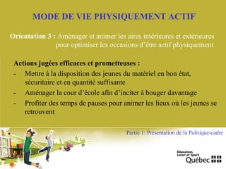 MODE DE VIE PHYSIQUEMENT ACTIF
Orientation 3 : Aménager et animer les aires intérieures et extérieures
pour optimiser les occasions d’être actif physiquement
Actions jugées efficaces et prometteuses :
- Mettre à la disposition des jeunes du matériel en bon état,
sécuritaire et en quantité suffisante
- Aménager la cour d’école afin d’inciter à bouger davantage
- Profiter des temps de pauses pour animer les lieux où les jeunes se
retrouvent
Partie 1: Présentation de la Politique-cadre
 