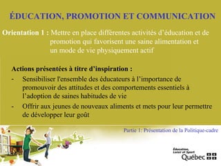 ÉDUCATION, PROMOTION ET COMMUNICATION
Orientation 1 : Mettre en place différentes activités d’éducation et de
promotion qui favorisent une saine alimentation et
un mode de vie physiquement actif
Actions présentées à titre d’inspiration :
- Sensibiliser l'ensemble des éducateurs à l’importance de
promouvoir des attitudes et des comportements essentiels à
l’adoption de saines habitudes de vie
- Offrir aux jeunes de nouveaux aliments et mets pour leur permettre
de développer leur goût
Partie 1: Présentation de la Politique-cadre
 