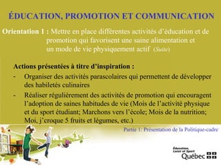 ÉDUCATION, PROMOTION ET COMMUNICATION
Orientation 1 : Mettre en place différentes activités d’éducation et de
promotion qui favorisent une saine alimentation et
un mode de vie physiquement actif (Suite)
Actions présentées à titre d’inspiration :
- Organiser des activités parascolaires qui permettent de développer
des habiletés culinaires
- Réaliser régulièrement des activités de promotion qui encouragent
l’adoption de saines habitudes de vie (Mois de l’activité physique
et du sport étudiant; Marchons vers l’école; Mois de la nutrition;
Moi, j’croque 5 fruits et légumes, etc.)
Partie 1: Présentation de la Politique-cadre
 