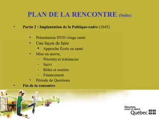 PLAN DE LA RENCONTRE (Suite)
• Partie 2 : Implantation de la Politique-cadre (1h45)
• Présentation DVD virage santé
• Une façon de faire
 Approche École en santé
• Mise en œuvre,
– Priorités et échéancier
– Suivi
– Rôles et soutien
– Financement
• Période de Questions
• Fin de la rencontre
 