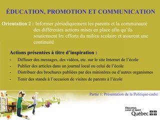 ÉDUCATION, PROMOTION ET COMMUNICATION
Orientation 2 : Informer périodiquement les parents et la communauté
des différentes actions mises en place afin qu’ils
soutiennent les efforts du milieu scolaire et assurent une
continuité
Actions présentées à titre d’inspiration :
- Diffuser des messages, des vidéos, etc. sur le site Internet de l’école
- Publier des articles dans un journal local ou celui de l’école
- Distribuer des brochures publiées par des ministères ou d’autres organismes
- Tenir des stands à l’occasion de visites de parents à l’école
Partie 1: Présentation de la Politique-cadre
 