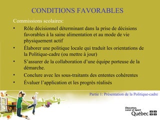 CONDITIONS FAVORABLES
Commissions scolaires:
• Rôle décisionnel déterminant dans la prise de décisions
favorables à la saine alimentation et au mode de vie
physiquement actif
• Élaborer une politique locale qui traduit les orientations de
la Politique-cadre (ou mettre à jour)
• S’assurer de la collaboration d’une équipe porteuse de la
démarche.
• Conclure avec les sous-traitants des ententes cohérentes
• Évaluer l’application et les progrès réalisés
Partie 1: Présentation de la Politique-cadre
 