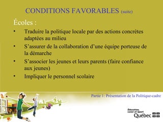 CONDITIONS FAVORABLES (suite)
Écoles :
• Traduire la politique locale par des actions concrètes
adaptées au milieu
• S’assurer de la collaboration d’une équipe porteuse de
la démarche
• S’associer les jeunes et leurs parents (faire confiance
aux jeunes)
• Impliquer le personnel scolaire
Partie 1: Présentation de la Politique-cadre
 
