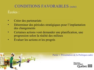 CONDITIONS FAVORABLES (suite)
Écoles :
• Créer des partenariats
• Déterminer des périodes stratégiques pour l’implantation
des changements
• Certaines actions vont demander une planification, une
progression selon la réalité des milieux
• Évaluer les actions et les progrès
Partie 1: Présentation de la Politique-cadre
 