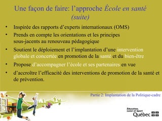 Une façon de faire: l’approche École en santé
(suite)
• Inspirée des rapports d’experts internationaux (OMS)
• Prends en compte les orientations et les principes
sous-jacents au renouveau pédagogique
• Soutient le déploiement et l’implantation d’une intervention
globale et concertée en promotion de la santé et du bien-être
• Propose d’accompagner l’école et ses partenaires en vue
• d’accroître l’efficacité des interventions de promotion de la santé et
de prévention.
Partie 2: Implantation de la Politique-cadre
 