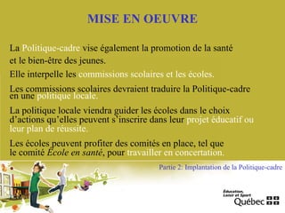 MISE EN OEUVRE
Partie 2: Implantation de la Politique-cadre
La Politique-cadre vise également la promotion de la santé
et le bien-être des jeunes.
Elle interpelle les commissions scolaires et les écoles.
Les commissions scolaires devraient traduire la Politique-cadre
en une politique locale.
La politique locale viendra guider les écoles dans le choix
d’actions qu’elles peuvent s’inscrire dans leur projet éducatif ou
leur plan de réussite.
Les écoles peuvent profiter des comités en place, tel que
le comité École en santé, pour travailler en concertation.
 