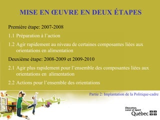 MISE EN ŒUVRE EN DEUX ÉTAPES
Première étape: 2007-2008
1.1 Préparation à l’action
1.2 Agir rapidement au niveau de certaines composantes liées aux
orientations en alimentation
Deuxième étape: 2008-2009 et 2009-2010
2.1 Agir plus rapidement pour l’ensemble des composantes liées aux
orientations en alimentation
2.2 Actions pour l’ensemble des orientations
Partie 2: Implantation de la Politique-cadre
 