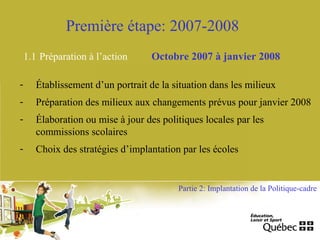 Première étape: 2007-2008
1.1 Préparation à l’action Octobre 2007 à janvier 2008
- Établissement d’un portrait de la situation dans les milieux
- Préparation des milieux aux changements prévus pour janvier 2008
- Élaboration ou mise à jour des politiques locales par les
commissions scolaires
- Choix des stratégies d’implantation par les écoles
Partie 2: Implantation de la Politique-cadre
 