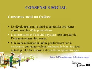 Consensus social au Québec
• Le développement, la santé et la réussite des jeunes
constituent des défis primordiaux.
• L’alimentation et l’activité physique sont au cœur de
l’épanouissement des jeunes.
• Une saine alimentation influe positivement sur la
croissance des jeunes et leur sentiment de bien-être tout
autant qu’elle les dispose à de meilleurs apprentissages.
CONSENSUS SOCIAL
Partie 1: Présentation de la Politique-cadre
 