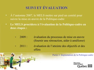 SUIVI ET ÉVALUATION
• À l’automne 2007, le MELS mettre sur pied un comité pour
suivre la mise en œuvre de la Politique-cadre
• Le MELS procédera à l’évaluation de la Politique-cadre en
deux étapes :
- 2009 : évaluation du processus de mise en œuvre
(fournir une rétroaction, aider à améliorer)
- 2011 : évaluation de l’atteinte des objectifs et des
effets
Partie 2: Implantation de la Politique-cadre
 
