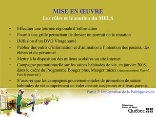 MISE EN ŒUVRE
Les rôles et le soutien du MELS
- Effectuer une tournée régionale d’information
- Fournir une grille permettant de dresser un portrait de la situation
- Diffusion d’un DVD Virage santé
- Publier des outils d’information et d’animation à l’intention des parents, des
élèves et du personnel
- Mettre à la disposition des milieux scolaires un site Internet
- Campagne promotionnelle sur les saines habitudes de vie, en janvier 2008,
dans le cadre du Programme Bouger plus, Manger mieux (Anciennement Vas-y!
Fais-le pour toi!)
- S’assurer que les campagnes gouvernementales de promotion de saines
habitudes de vie comprennent un volet destiné aux jeunes et à leurs parents.
Partie 2: Implantation de la Politique-cadre
 