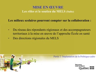 Les milieux scolaires pourront compter sur la collaboration :
- Du réseau des répondants régionaux et des accompagnateurs
territoriaux à la mise en œuvre de l’approche École en santé
- Des directions régionales du MELS
MISE EN ŒUVRE
Les rôles et le soutien du MELS (Suite)
Partie 2: Implantation de la Politique-cadre
 