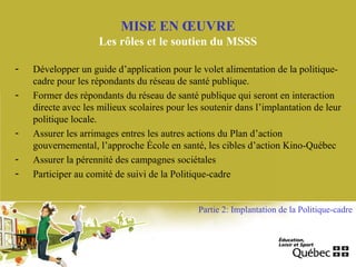 - Développer un guide d’application pour le volet alimentation de la politique-
cadre pour les répondants du réseau de santé publique.
- Former des répondants du réseau de santé publique qui seront en interaction
directe avec les milieux scolaires pour les soutenir dans l’implantation de leur
politique locale.
- Assurer les arrimages entres les autres actions du Plan d’action
gouvernemental, l’approche École en santé, les cibles d’action Kino-Québec
- Assurer la pérennité des campagnes sociétales
- Participer au comité de suivi de la Politique-cadre
MISE EN ŒUVRE
Les rôles et le soutien du MSSS
Partie 2: Implantation de la Politique-cadre
 