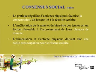 - La pratique régulière d’activités physiques favorise la
concentration, un facteur lié à la réussite scolaire.
- L’amélioration de la santé et du bien-être des jeunes est un
facteur favorable à l’accroissement de leurs chances de
réussite.
- L’alimentation et l’activité physique doivent être une
réelle préoccupation pour le réseau scolaire.
Partie 1: Présentation de la Politique-cadre
CONSENSUS SOCIAL (suite)
 