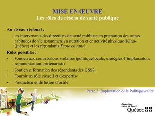 Au niveau régional :
les intervenants des directions de santé publique en promotion des saines
habitudes de vie notamment en nutrition et en activité physique (Kino-
Québec) et les répondants École en santé.
Rôles possibles :
- Soutien aux commissions scolaires (politique locale, stratégies d’implantation,
communication, partenariats)
- Soutien et formation des répondants des CSSS
- Fournir un rôle conseil et d’expertise
- Production et diffusion d’outils
MISE EN ŒUVRE
Les rôles du réseau de santé publique
Partie 2: Implantation de la Politique-cadre
 