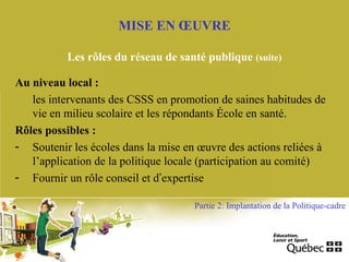 Au niveau local :
les intervenants des CSSS en promotion de saines habitudes de
vie en milieu scolaire et les répondants École en santé.
Rôles possibles :
- Soutenir les écoles dans la mise en œuvre des actions reliées à
l’application de la politique locale (participation au comité)
- Fournir un rôle conseil et d’expertise
MISE EN ŒUVRE
Les rôles du réseau de santé publique (suite)
Partie 2: Implantation de la Politique-cadre
 