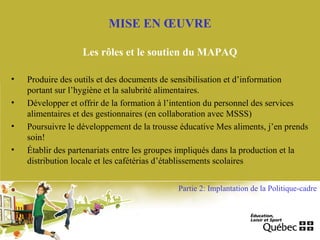 • Produire des outils et des documents de sensibilisation et d’information
portant sur l’hygiène et la salubrité alimentaires.
• Développer et offrir de la formation à l’intention du personnel des services
alimentaires et des gestionnaires (en collaboration avec MSSS)
• Poursuivre le développement de la trousse éducative Mes aliments, j’en prends
soin!
• Établir des partenariats entre les groupes impliqués dans la production et la
distribution locale et les cafétérias d’établissements scolaires
MISE EN ŒUVRE
Les rôles et le soutien du MAPAQ
Partie 2: Implantation de la Politique-cadre
 