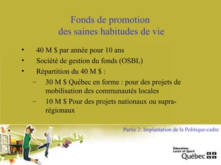 Fonds de promotion
des saines habitudes de vie
• 40 M $ par année pour 10 ans
• Société de gestion du fonds (OSBL)
• Répartition du 40 M $ :
– 30 M $ Québec en forme : pour des projets de
mobilisation des communautés locales
– 10 M $ Pour des projets nationaux ou supra-
régionaux
Partie 2: Implantation de la Politique-cadre
 