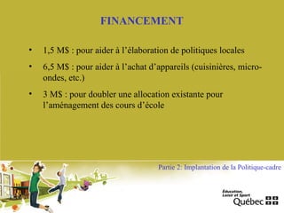 FINANCEMENT
• 1,5 M$ : pour aider à l’élaboration de politiques locales
• 6,5 M$ : pour aider à l’achat d’appareils (cuisinières, micro-
ondes, etc.)
• 3 M$ : pour doubler une allocation existante pour
l’aménagement des cours d’école
Partie 2: Implantation de la Politique-cadre
 