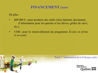 FINANCEMENT (Suite)
De plus :
• 400 000 $ : pour produire des outils (sites Internet, documents
d’information pour les parents et les élèves, grilles de suivi,
etc.).
• 5 M$ : pour le renouvellement du programme Écoles en forme
et en santé
Partie 2: Implantation de la Politique-cadre
 