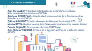 10
?
QUESTIONS / RÉPONSES
Jean-Marc AUBERT, Directeur de la Direction de la recherche, des études,
de l’évaluation et des statistiques (DRESS)
Stéphanie DECOOPMAN, Adjointe à la directrice générale de la Direction générale
de l’offre de soins (DGOS)
Philippe LOUDENOT, Haut fonctionnaire de défense et de sécurité (HFDS)
Nicolas REVEL, Directeur général de la Caisse nationale d’assurance maladie (CNAM)
Pascale SAUVAGE, Directrice par interim de l’ASIP Santé
Jean-Philippe VINQUANT, Directeur de la Direction générale de la cohésion sociale
(DGCS)
?
!
!
 