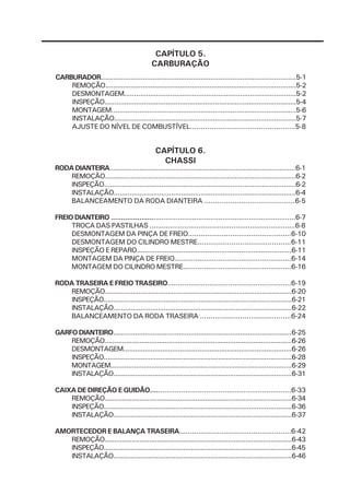 CAPÍTULO 5.
                                           CARBURAÇÃO
CARBURADOR..................................................................................................5-1
    REMOÇÃO.................................................................................................5-2
    DESMONTAGEM......................................................................................5-2
    INSPEÇÃO.................................................................................................5-4
    MONTAGEM.............................................................................................5-6
    INSTALAÇÃO............................................................................................5-7
    AJUSTE DO NÍVEL DE COMBUSTÍVEL.................................................5-8


                                             CAPÍTULO 6.
                                               CHASSI
RODA DIANTEIRA.............................................................................................6-1
    REMOÇÃO.................................................................................................6-2
    INSPEÇÃO.................................................................................................6-2
    INSTALAÇÃO............................................................................................6-4
    BALANCEAMENTO DA RODA DIANTEIRA ..........................................6-5

FREIO DIANTEIRO ...........................................................................................6-7
     TROCA DAS PASTILHAS .......................................................................6-8
     DESMONTAGEM DA PINÇA DE FREIO.................................................6-10
     DESMONTAGEM DO CILINDRO MESTRE............................................6-11
     INSPEÇÃO E REPARO.............................................................................6-11
     MONTAGEM DA PINÇA DE FREIO........................................................6-14
     MONTAGEM DO CILINDRO MESTRE....................................................6-16

RODA TRASEIRA E FREIO TRASEIRO...........................................................6-19
   REMOÇÃO...............................................................................................6-20
   INSPEÇÃO.................................................................................................6-21
   INSTALAÇÃO............................................................................................6-22
   BALANCEAMENTO DA RODA TRASEIRA ...........................................6-24

GARFO DIANTEIRO..........................................................................................6-25
    REMOÇÃO.................................................................................................6-26
    DESMONTAGEM......................................................................................6-26
    INSPEÇÃO.................................................................................................6-28
    MONTAGEM.............................................................................................6-29
    INSTALAÇÃO............................................................................................6-31

CAIXA DE DIREÇÃO E GUIDÃO....................................................................6-33
    REMOÇÃO.................................................................................................6-34
    INSPEÇÃO.................................................................................................6-36
    INSTALAÇÃO............................................................................................6-37

AMORTECEDOR E BALANÇA TRASEIRA.....................................................6-42
   REMOÇÃO.................................................................................................6-43
   INSPEÇÃO.................................................................................................6-45
   INSTALAÇÃO............................................................................................6-46
 