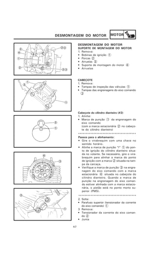 DESMONTAGEM DO MOTOR                  MOTOR

             DESMONTAGEM DO MOTOR
             SUPORTE DE MONTAGEM DO MOTOR
             1. Remova:
             • Bobinas de ignição 1
             • Porcas 2
             • Arruelas 3
             • Suporte de montagem do motor 4
             • Arruelas



             CABEÇOTE
             1. Remova:
             • Tampas de inspeção das válvulas 1
             • Tampas das engrenagens do eixo comando
                2




             Cabeçote do cilindro dianteiro (#2)
             1. Alinhe:
             • Marca de punção 1 da engrenagem do
                eixo comando
                (com a marca estacionária 2 no cabeço-
                te do cilindro dianteiro)
             **************************************
             Passos para o alinhamento:
             • Gire o virabrequim com uma chave no
                sentido horário.
             • Alinhe a marca de punção “I” 1 do pon-
                to de ignição do cilindro dianteiro situa-
                da no volante. Se necessário, gire o vira-
                brequim para alinhar a marca do ponto
                de ignição com a marca 2 situada na tam-
                pa da carcaça.
             • Verifique a marca de punção 3 na engre-
                nagem do eixo comando com a marca
                estacionária 4 situada no cabeçote do
                cilindro dianteiro. Quando a marca de
                punção na engrenagem do eixo coman-
                do estiver alinhada com a marca estacio-
                nária, o pistão está no ponto morto su-
                perior (PMS).
             **************************************
             2. Solte:
             • Parafuso superior (tensionador da corrente
                do eixo comando) 1
             3 Remova:
             • Tensionador da corrente do eixo coman-
                do 2
             • Junta

       4-7
 