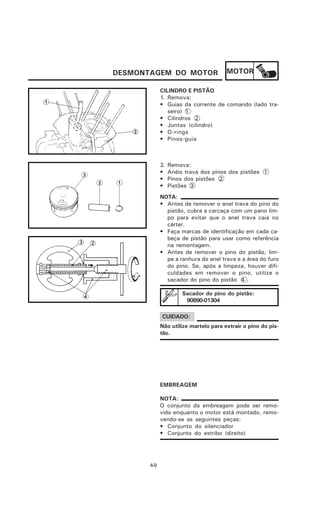 DESMONTAGEM DO MOTOR                   MOTOR

             CILINDRO E PISTÃO
             1. Remova:
             • Guias da corrente de comando (lado tra-
                seiro) 1
             • Cilindros 2
             • Juntas (cilindro)
             • O-rings
             • Pinos-guia



             2.   Remova:
             •    Anéis trava dos pinos dos pistões 1
             •    Pinos dos pistões 2
             •    Pistões 3
             NOTA:
             • Antes de remover o anel trava do pino do
               pistão, cubra a carcaça com um pano lim-
               po para evitar que o anel trava caia no
               cárter.
             • Faça marcas de identificação em cada ca-
               beça de pistão para usar como referência
               na remontagem.
             • Antes de remover o pino do pistão, lim-
               pe a ranhura do anel trava e a área do furo
               do pino. Se, após a limpeza, houver difi-
               culdades em remover o pino, utilize o
               sacador do pino do pistão 4 .

                       Sacador do pino do pistão:
                        90890-01304

             CUIDADO:
             Não utilize martelo para extrair o pino do pis-
             tão.




             EMBREAGEM

             NOTA:
             O conjunto da embreagem pode ser remo-
             vido enquanto o motor está montado, remo-
             vendo-se as seguintes peças:
             • Conjunto do silenciador
             • Conjunto do estribo (direito)




       4-9
 