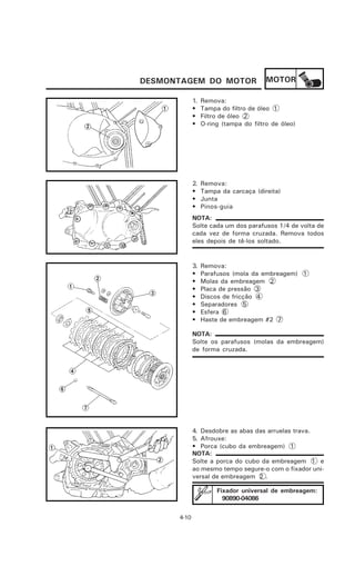 DESMONTAGEM DO MOTOR                    MOTOR

             1.   Remova:
             •    Tampa do filtro de óleo 1
             •    Filtro de óleo 2
             •    O-ring (tampa do filtro de óleo)




             2.   Remova:
             •    Tampa da carcaça (direita)
             •    Junta
             •    Pinos-guia
             NOTA:
             Solte cada um dos parafusos 1/4 de volta de
             cada vez de forma cruzada. Remova todos
             eles depois de tê-los soltado.


             3.   Remova:
             •    Parafusos (mola da embreagem) 1
             •    Molas da embreagem 2
             •    Placa de pressão 3
             •    Discos de fricção 4
             •    Separadores 5
             •    Esfera 6
             •    Haste de embreagem #2 7

             NOTA:
             Solte os parafusos (molas da embreagem)
             de forma cruzada.




             4. Desdobre as abas das arruelas trava.
             5. Afrouxe:
             • Porca (cubo da embreagem) 1
             NOTA:
             Solte a porca do cubo da embreagem 1 e
             ao mesmo tempo segure-o com o fixador uni-
             versal de embreagem 2 .

                       Fixador universal de embreagem:
                         90890-04086

      4-10
 