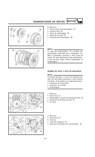 DESMONTAGEM DO MOTOR                  MOTOR

             6.   Remova:
             •    Porca (cubo da embreagem) 1
             •    Arruela trava 2
             •    Cubo da embreagem 3
             •    Placa de encosto 4
             •    Campana de embreagem 5




             NOTA:
             O cubo da embreagem 1 contém um
             amortizador embutido sob o separador 2 .
             Não é necessário remover o anel trava de
             arame 3 para desmontar esse amortizador,
             a não ser que hajam sérias trepidações na
             embreagem.




             BOMBA DE ÓLEO E EIXO DE MUDANÇA

             NOTA:
             A bomba de óleo e o eixo de mudança po-
             dem ser removidos enquanto o motor estiver
             montado, removendo-se as seguintes peças:
             • Conjunto do silenciador
             • Conjunto do estribo
             • Embreagem


             1.   Remova:
             •    Anel trava 1
             •    Engrenagem movida da bomba de óleo 2
             •    Conjunto da bomba de óleo 3
             •    O-rings




             2.   Remova:
             •    Anel trava 1
             •    Arruela
             •     Eixo de mudança 2
             •    Alavanca limitadora do trambulador 3




      4-11
 
