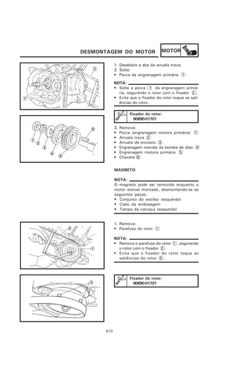 DESMONTAGEM DO MOTOR                  MOTOR

             1. Desdobre a aba da arruela trava.
             2. Solte:
             • Porca da engrenagem primária 1
             NOTA:
             • Solte a porca 1 da engrenagem primá-
               ria, segurando o rotor com o fixador 2 .
             • Evite que o fixador do rotor toque as sali-
               ências do rotor.

                      Fixador do rotor:
                        90890-01701

             3.   Remova:
             •    Porca (engrenagem motora primária) 1
             •    Arruela trava 2
             •    Arruela de encosto 3
             •    Engrenagem movida da bomba de óleo 4
             •    Engrenagem motora primária 5
             •    Chaveta 6


             MAGNETO

             NOTA:
             O magneto pode ser removido enquanto o
             motor estiver montado, desmontando-se as
             seguintes peças:
             • Conjunto do estribo (esquerdo)
             • Cabo da embreagem
             • Tampa da carcaça (esquerda)


             1. Remova:
             • Parafuso do rotor 1

             NOTA:
             • Remova o parafuso do rotor 1 , segurando
               o rotor com o fixador 2 .
             • Evite que o fixador do rotor toque as
               saliências do rotor 3 .



                      Fixador do rotor:
                        90890-01701




      4-13
 