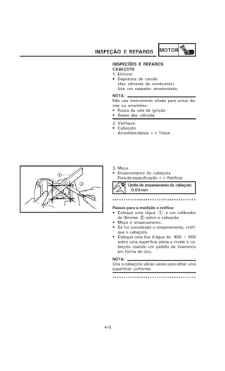 INSPEÇÃO E REPAROS               MOTOR

         INSPEÇÕES E REPAROS
         CABEÇOTE
         1. Elimine:
         • Depósitos de carvão
            (das câmaras de combustão)
            Use um raspador arredondado.
         NOTA:
         Não use instrumento afiado para evitar da-
         nos ou arranhões:
         • Rosca da vela de ignição
         • Sedes das válvulas
         2. Verifique:
         • Cabeçote
            Arranhões/danos => Trocar.




         3. Meça:
         • Empenamento do cabeçote
            Fora de especificação => Retificar.
                 Limite de empenamento do cabeçote:
                   0,03 mm

         **************************************
         Passos para a medição e retífica:
         • Coloque uma régua 1 e um calibrador
           de lâminas 2 sobre o cabeçote.
         • Meça o empenamento.
         • Se for constatado o empenamento, retifi-
           que o cabeçote.
         • Coloque uma lixa d’água de 400 ~ 600
           sobre uma superfície plana e nivele o ca-
           beçote usando um padrão de lixamento
           em forma de oito.
         NOTA:
         Gire o cabeçote várias vezes para obter uma
         superfície uniforme.

         **************************************




  4-19
 